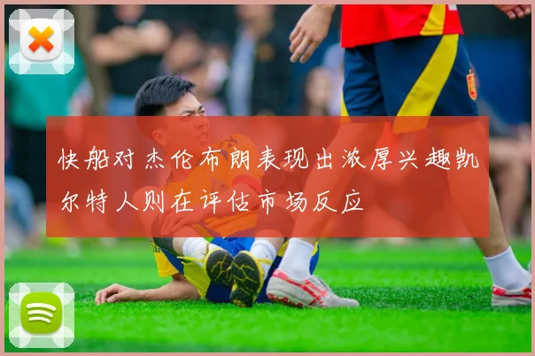 快船对杰伦布朗表现出浓厚兴趣凯尔特人则在评估市场反应