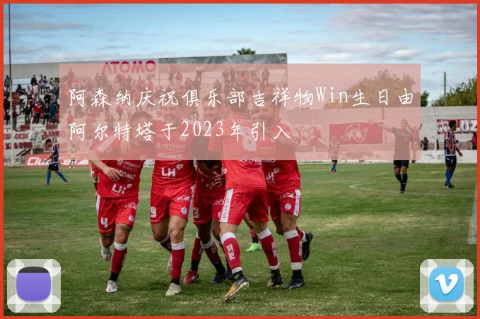 阿森纳庆祝俱乐部吉祥物Win生日由阿尔特塔于2023年引入