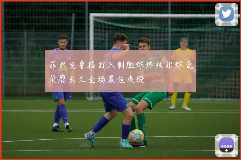 菲尔克鲁格打入制胜球终结进球荒荣膺米兰全场最佳表现