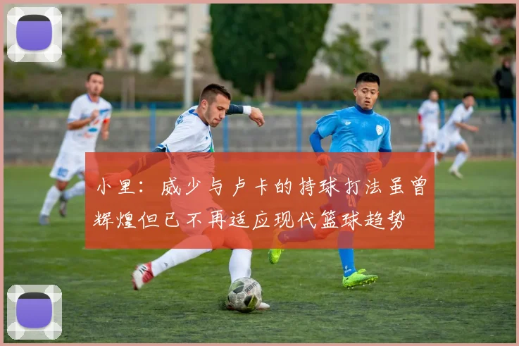 小里：威少与卢卡的持球打法虽曾辉煌但已不再适应现代篮球趋势
