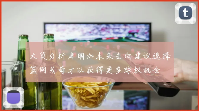 大莫分析库明加未来去向建议选择篮网或奇才以获得更多球权机会