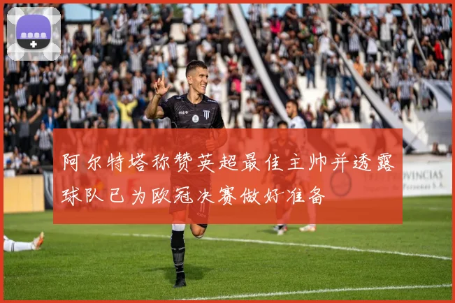 阿尔特塔称赞英超最佳主帅并透露球队已为欧冠决赛做好准备