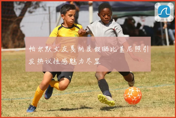 帕尔默女友戛纳度假晒比基尼照引发热议性感魅力尽显