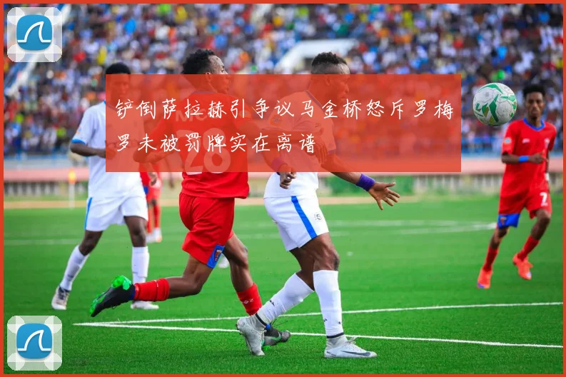 铲倒萨拉赫引争议马金桥怒斥罗梅罗未被罚牌实在离谱