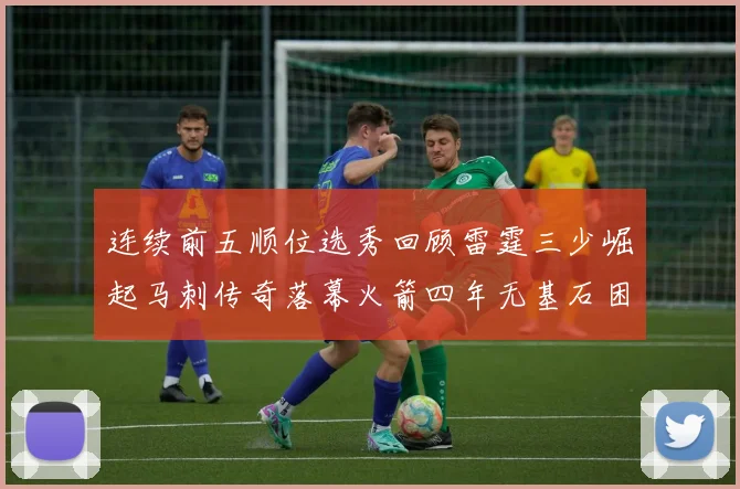 连续前五顺位选秀回顾雷霆三少崛起马刺传奇落幕火箭四年无基石困境