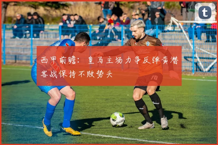 西甲前瞻：皇马主场力争反弹黄潜客战保持不败势头