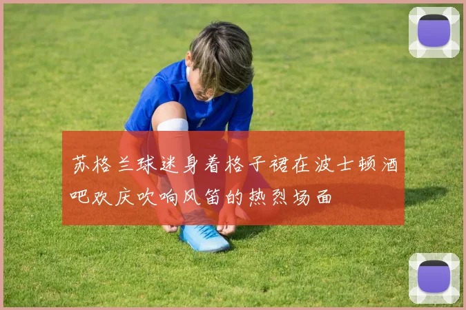 苏格兰球迷身着格子裙在波士顿酒吧欢庆吹响风笛的热烈场面