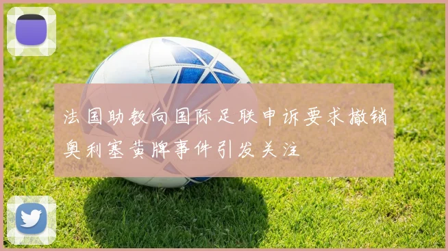 法国助教向国际足联申诉要求撤销奥利塞黄牌事件引发关注