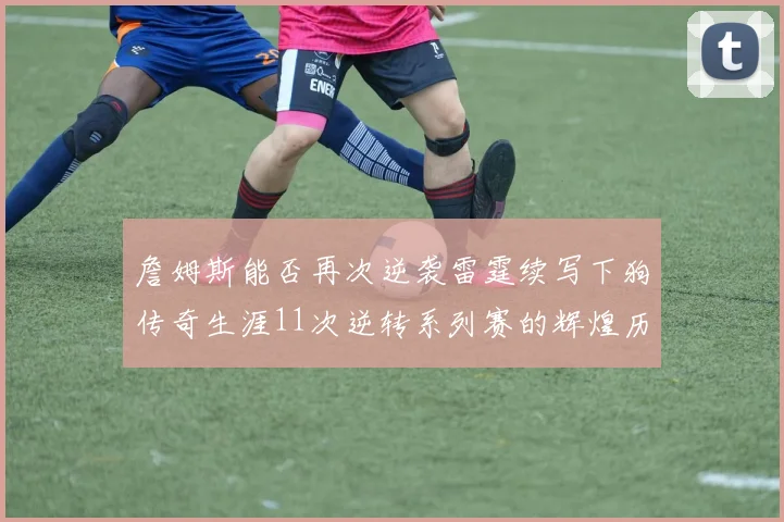 詹姆斯能否再次逆袭雷霆续写下狗传奇生涯11次逆转系列赛的辉煌历史