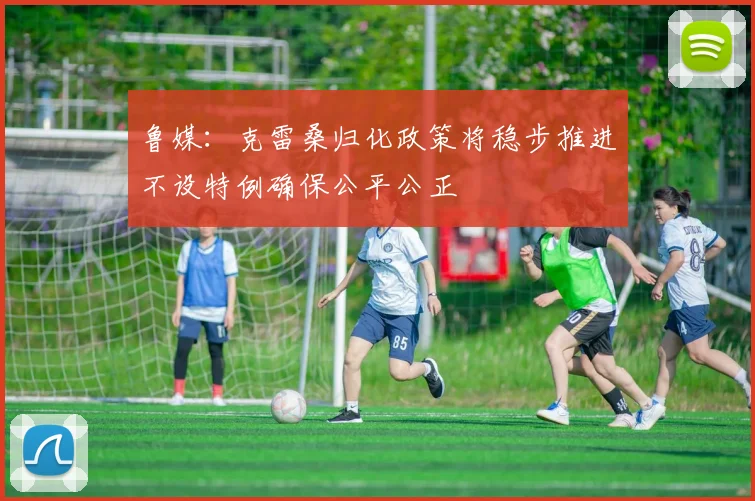 鲁媒：克雷桑归化政策将稳步推进不设特例确保公平公正