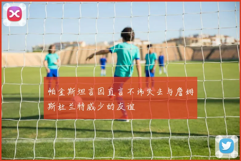 帕金斯坦言因直言不讳失去与詹姆斯杜兰特威少的友谊
