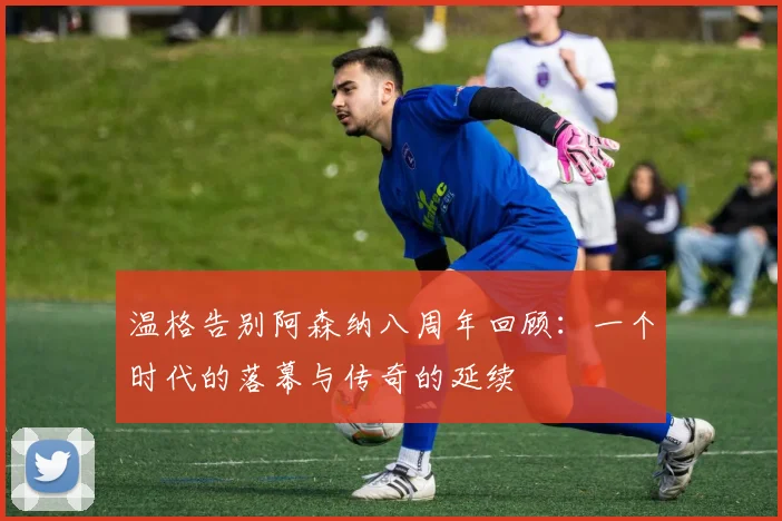 温格告别阿森纳八周年回顾：一个时代的落幕与传奇的延续