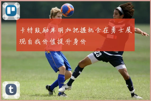 卡特鼓励库明加把握机会在勇士展现自我价值提升身价