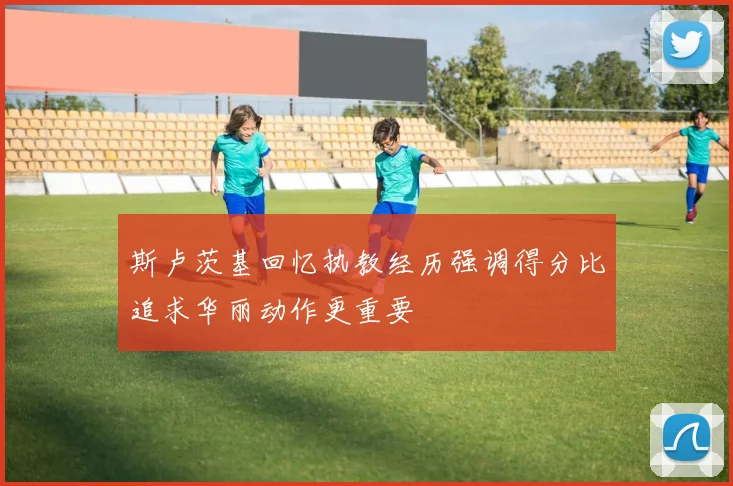 斯卢茨基回忆执教经历强调得分比追求华丽动作更重要