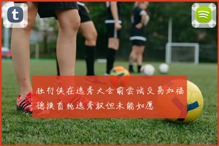 独行侠在选秀大会前尝试交易加福德换首轮选秀权但未能如愿