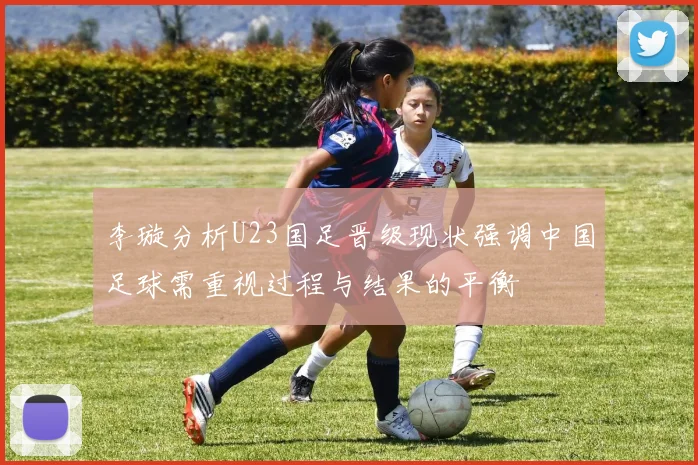 李璇分析U23国足晋级现状强调中国足球需重视过程与结果的平衡