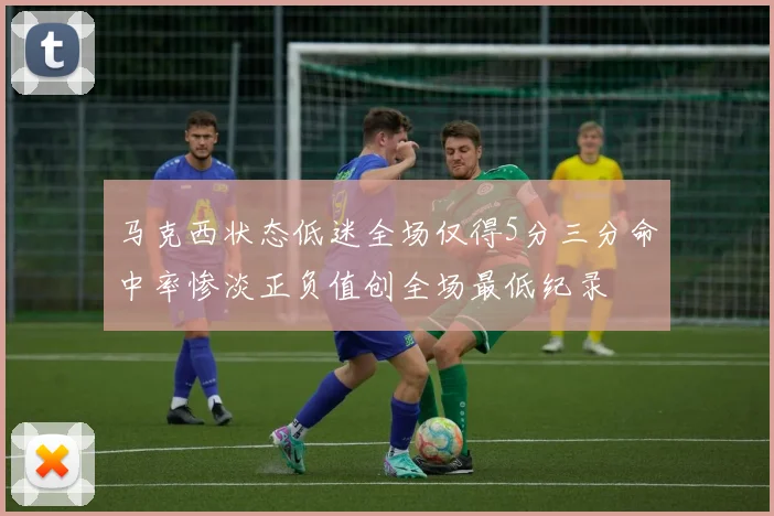 马克西状态低迷全场仅得5分三分命中率惨淡正负值创全场最低纪录