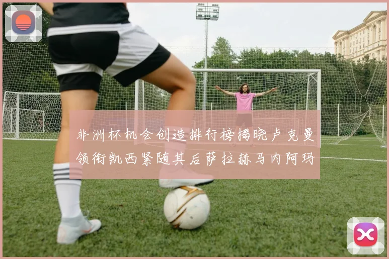 非洲杯机会创造排行榜揭晓卢克曼领衔凯西紧随其后萨拉赫马内阿玛德跻身前五