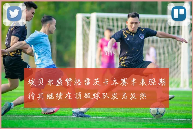 埃贝尔盛赞格雷茨卡本赛季表现期待其继续在顶级球队发光发热