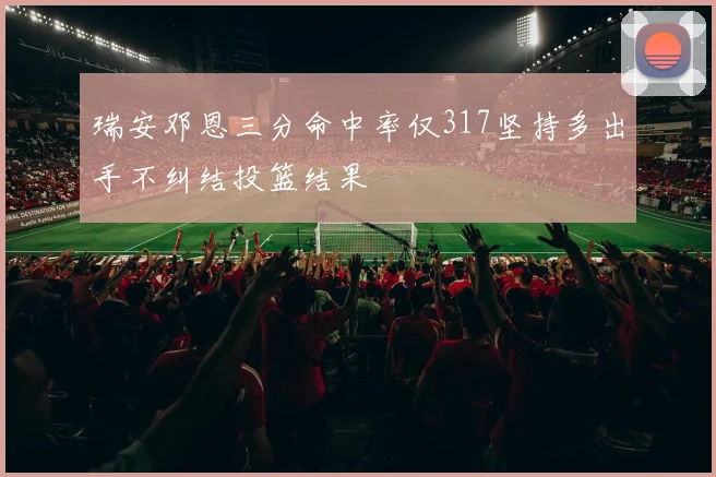 瑞安邓恩三分命中率仅317坚持多出手不纠结投篮结果