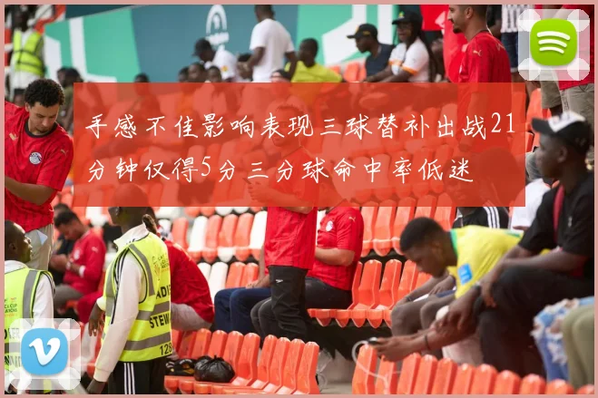 手感不佳影响表现三球替补出战21分钟仅得5分三分球命中率低迷