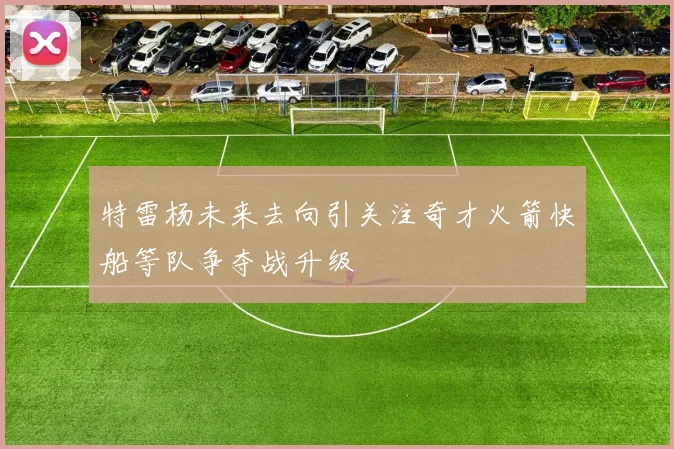 特雷杨未来去向引关注奇才火箭快船等队争夺战升级